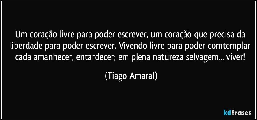 Um coração livre para poder escrever, um coração que precisa da liberdade para poder escrever. Vivendo livre para poder comtemplar cada amanhecer, entardecer; em plena natureza selvagem... viver! (Tiago Amaral)