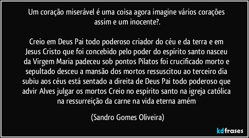 Um coração miserável é uma coisa agora imagine vários corações assim e um inocente?.

Creio em Deus Pai todo poderoso criador do céu e da terra e em Jesus Cristo que foi concebido pelo poder do espírito santo nasceu da Virgem Maria padeceu sob pontos Pilatos foi crucificado morto e sepultado desceu a mansão dos mortos ressuscitou ao terceiro dia subiu aos céus está sentado a direita de Deus Pai todo poderoso que advir Alves julgar os mortos Creio no espírito santo na igreja católica na ressurreição da carne na vida eterna amém (Sandro Gomes Oliveira)