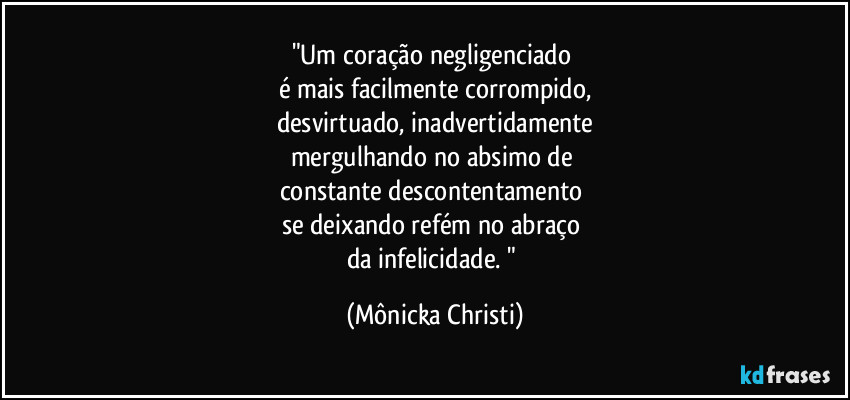 "Um coração negligenciado 
é mais facilmente corrompido,
desvirtuado, inadvertidamente
mergulhando no absimo de 
constante descontentamento 
se deixando refém no abraço 
da infelicidade. " (Mônicka Christi)