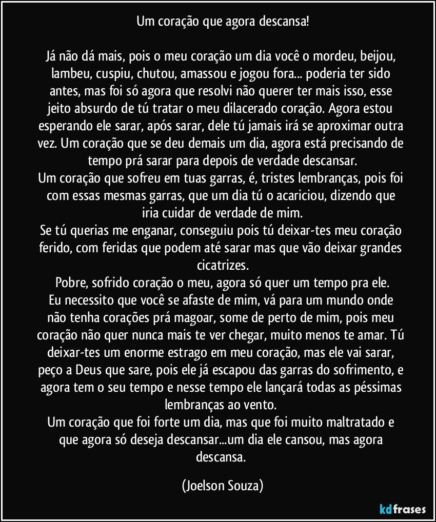 Um coração que agora descansa!

Já não dá mais, pois o meu coração um dia você o mordeu, beijou, lambeu, cuspiu, chutou, amassou e jogou fora...  poderia ter sido antes, mas foi só agora que resolvi não querer ter mais isso, esse jeito absurdo de tú tratar o meu dilacerado coração. Agora estou esperando ele sarar, após sarar, dele tú jamais irá se aproximar outra vez. Um coração que se deu demais um dia, agora está precisando de tempo prá sarar para depois de verdade descansar.
Um coração que sofreu em tuas garras, é, tristes lembranças, pois foi com essas mesmas garras, que um dia tú o acariciou, dizendo que iria cuidar de verdade de mim.
Se tú querias me enganar, conseguiu pois tú deixar-tes meu coração ferido, com feridas que podem até sarar mas que vão deixar grandes cicatrizes.
Pobre, sofrido coração o meu, agora só quer um tempo pra ele.
Eu necessito que você se afaste de mim, vá para um mundo onde não tenha corações prá magoar, some de perto de mim, pois meu coração não quer nunca mais te ver chegar, muito menos te amar. Tú deixar-tes um enorme estrago em meu coração, mas ele vai sarar, peço a Deus que sare, pois ele já escapou das garras do sofrimento, e agora tem o seu tempo e nesse tempo ele lançará todas as péssimas lembranças ao vento. 
Um coração que foi forte um dia, mas que foi muito maltratado e que agora só deseja descansar...um dia ele cansou, mas agora descansa. (Joelson Souza)