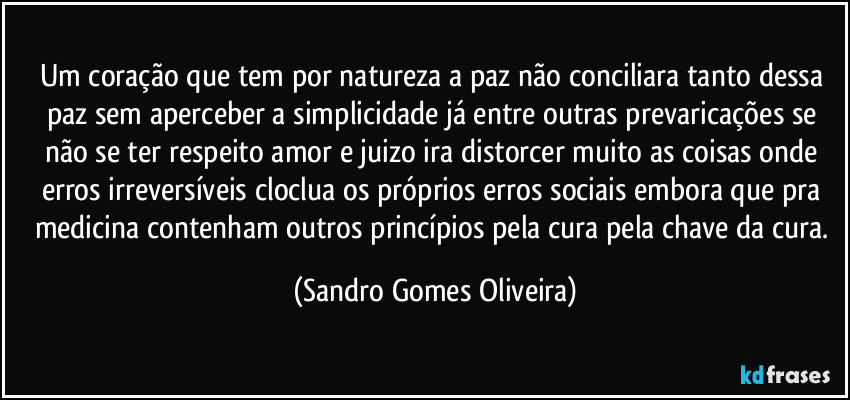 Um coração que tem por natureza a paz não conciliara tanto dessa paz sem aperceber a simplicidade já entre outras prevaricações se não se ter respeito amor e juizo ira distorcer muito as coisas onde erros irreversíveis cloclua os próprios erros sociais embora que pra medicina contenham outros princípios pela cura pela chave da cura. (Sandro Gomes Oliveira)