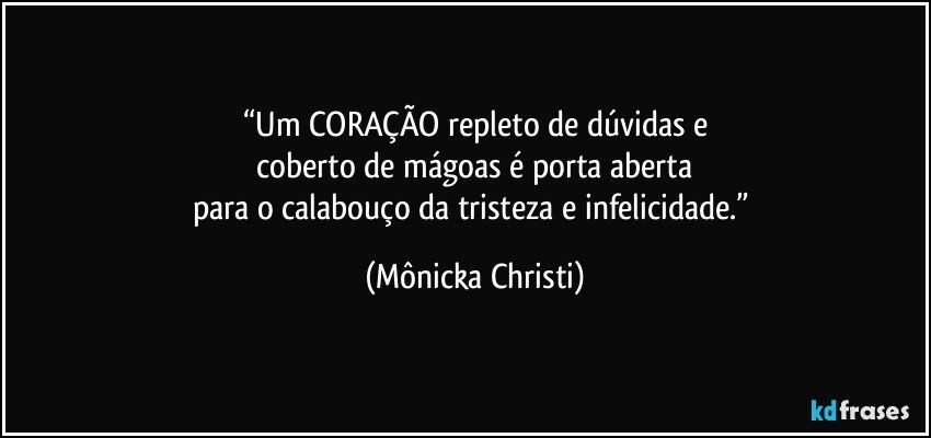 “Um CORAÇÃO repleto de dúvidas e
 coberto de mágoas é porta aberta 
para o calabouço da tristeza e infelicidade.” (Mônicka Christi)