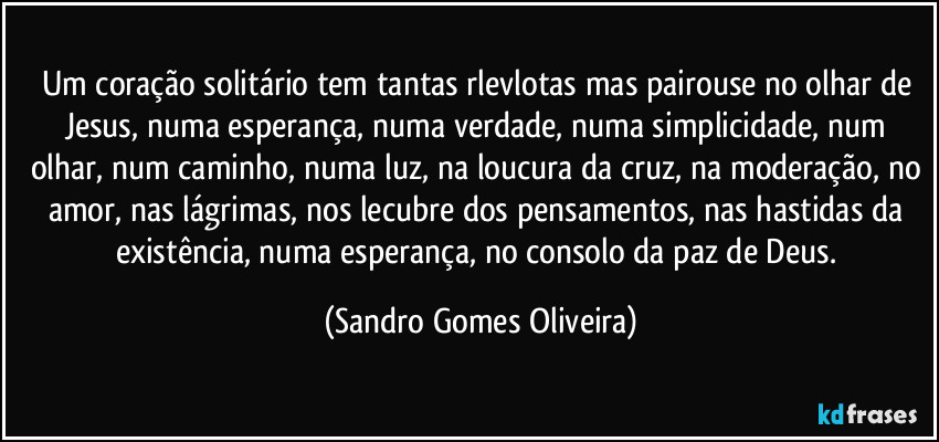 Um coração solitário tem tantas rlevlotas mas pairouse no olhar de Jesus, numa esperança, numa verdade, numa simplicidade, num olhar, num caminho, numa luz, na loucura da cruz, na moderação, no amor, nas lágrimas, nos lecubre dos pensamentos, nas hastidas da existência, numa esperança, no consolo da paz de Deus. (Sandro Gomes Oliveira)
