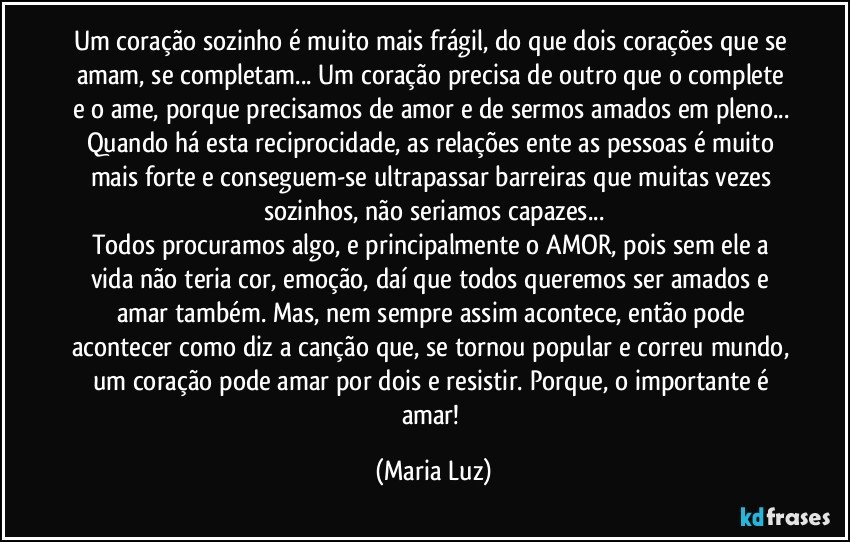 Um coração sozinho é muito mais frágil, do que dois corações que se amam, se completam... Um coração precisa de outro que o complete e o ame, porque precisamos de amor e de sermos amados em pleno... Quando há esta reciprocidade, as relações ente as pessoas é muito mais forte e conseguem-se ultrapassar barreiras que muitas vezes sozinhos, não seriamos capazes...
Todos procuramos algo, e principalmente o AMOR, pois sem ele a vida não teria cor, emoção, daí  que todos queremos ser amados e amar também. Mas, nem sempre assim acontece, então pode acontecer como diz a canção que, se tornou popular e correu mundo, um coração pode amar por dois e resistir. Porque, o importante é amar! (Maria Luz)