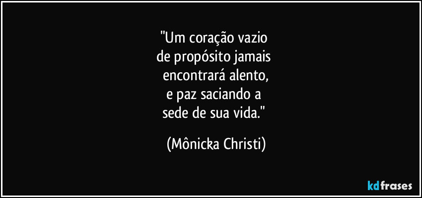"Um coração vazio 
de propósito jamais 
encontrará alento,
e paz saciando a 
sede de sua vida." (Mônicka Christi)