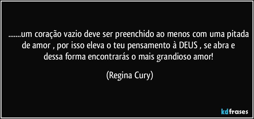 ...um coração vazio deve ser preenchido ao menos com uma pitada de amor , por isso   eleva o teu pensamento à DEUS , se abra  e  dessa forma encontrarás o  mais grandioso amor! (Regina Cury)