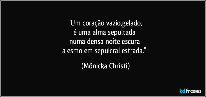 "Um coração vazio,gelado,
é uma alma sepultada
numa densa noite escura
a esmo em sepulcral estrada." (Mônicka Christi)