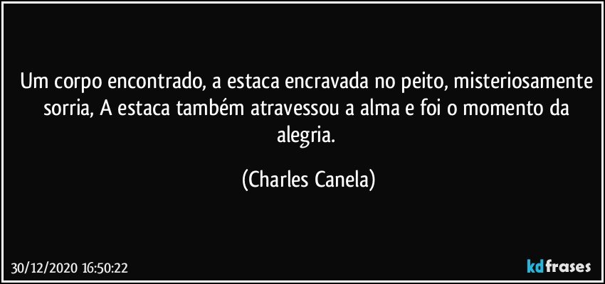 Um corpo encontrado, a estaca encravada no peito, misteriosamente sorria, A estaca também atravessou a alma e foi o momento da alegria. (Charles Canela)