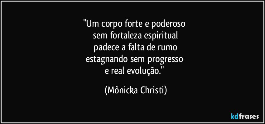 "Um corpo forte e poderoso 
sem fortaleza espiritual
 padece a falta de rumo 
estagnando sem progresso 
e real evolução." (Mônicka Christi)