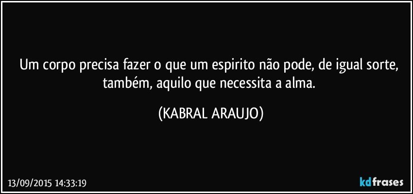 Um corpo precisa fazer o que um espirito não pode, de igual sorte, também, aquilo que necessita a alma. (KABRAL ARAUJO)