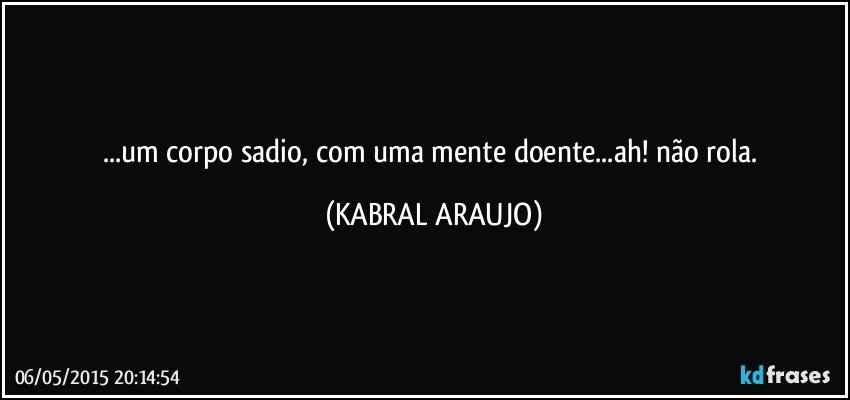 ...um corpo sadio, com uma mente doente...ah! não rola. (KABRAL ARAUJO)