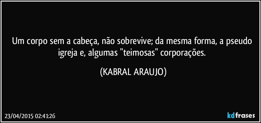 Um corpo sem a cabeça, não sobrevive; da mesma forma, a pseudo igreja e, algumas "teimosas" corporações. (KABRAL ARAUJO)