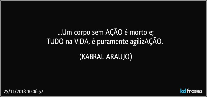 ...Um corpo sem AÇÃO é morto e;
TUDO na VIDA, é puramente agilizAÇÃO. (KABRAL ARAUJO)