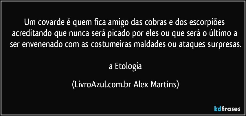 Um covarde é quem fica amigo das cobras e dos escorpiões acreditando que nunca será picado por eles ou que será o último a ser envenenado com as costumeiras maldades ou ataques surpresas.

// a Etologia (LivroAzul.com.br Alex Martins)