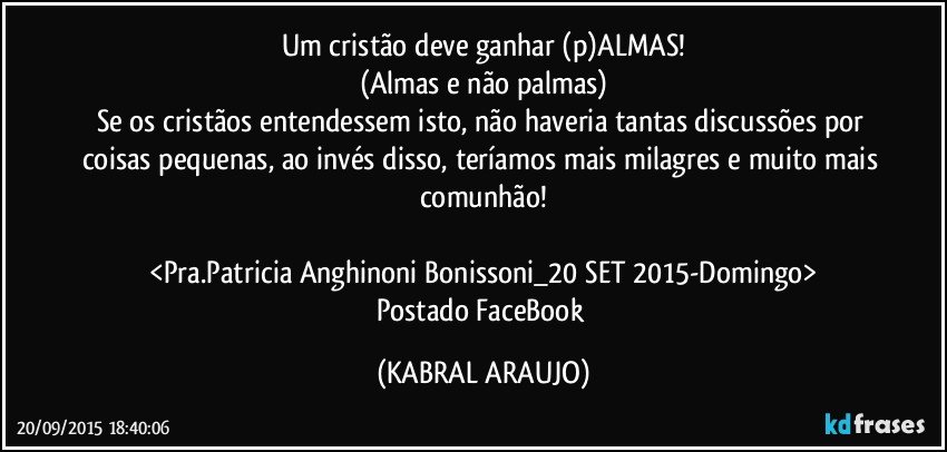 Um cristão deve ganhar (p)ALMAS!
(Almas e não palmas)
Se os cristãos entendessem isto, não haveria tantas discussões por coisas pequenas, ao invés disso, teríamos mais milagres e muito mais comunhão!

<Pra.Patricia Anghinoni Bonissoni_20 SET 2015-Domingo>
Postado FaceBook (KABRAL ARAUJO)