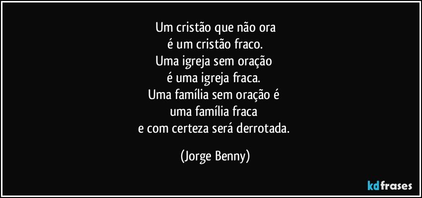 Um cristão que não ora
 é um cristão fraco. 
Uma igreja sem oração 
é uma igreja fraca. 
Uma família sem oração é 
uma família fraca 
e com certeza será derrotada. (Jorge Benny)