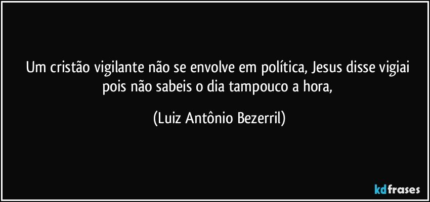 Um cristão vigilante não se envolve em política, Jesus disse vigiai pois não sabeis o dia tampouco a hora, (Luiz Antônio Bezerril)