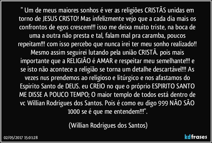 " Um de meus maiores sonhos é ver as religiões CRISTÃS unidas em torno de JESUS CRISTO! Mas infelizmente vejo que a cada dia mais os confrontos de egos crescem!!! isso me deixa muito triste, na boca de uma a outra não presta e tal, falam mal pra caramba, poucos repeitam!!! com isso percebo que nunca irei ter meu sonho realizado!! Mesmo assim seguirei lutando pela união CRISTÃ. pois mais importante que a RELIGIÃO é AMAR e respeitar meu semelhante!!! e se isto não acontece a religião se torna um detalhe descartável!!! As vezes nus prendemos ao religioso e litúrgico e nos afastamos do Espirito Santo de DEUS. eu CREIO no que o próprio ESPIRITO SANTO ME DISSE A POUCO TEMPO; O maior templo de todos está dentro de vc Willian Rodrigues dos Santos. Pois é como eu digo 999 NÃO SÃO 1000 se é que me entendem!!!". (Willian Rodrigues dos Santos)