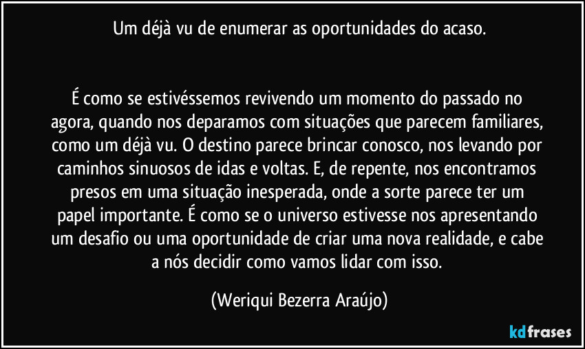 Um déjà vu de enumerar as oportunidades do acaso.


É como se estivéssemos revivendo um momento do passado no agora, quando nos deparamos com situações que parecem familiares, como um déjà vu. O destino parece brincar conosco, nos levando por caminhos sinuosos de idas e voltas. E, de repente, nos encontramos presos em uma situação inesperada, onde a sorte parece ter um papel importante. É como se o universo estivesse nos apresentando um desafio ou uma oportunidade de criar uma nova realidade, e cabe a nós decidir como vamos lidar com isso. (Weriqui Bezerra Araújo)