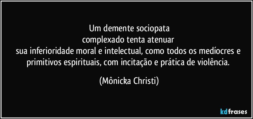 Um demente sociopata
complexado tenta atenuar 
sua inferioridade moral e intelectual,  como todos os medíocres e primitivos espirituais,  com incitação e prática de  violência. (Mônicka Christi)