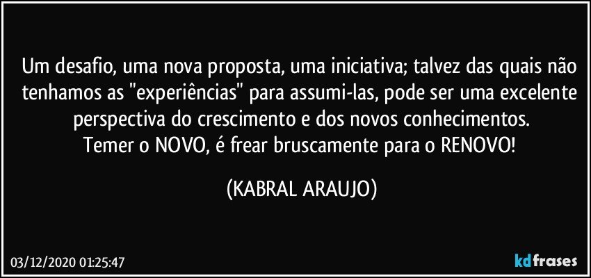 Um desafio, uma nova proposta, uma iniciativa; talvez das quais não tenhamos as "experiências" para assumi-las, pode ser uma excelente perspectiva do crescimento e dos novos conhecimentos.
Temer o NOVO, é frear bruscamente para o RENOVO! (KABRAL ARAUJO)