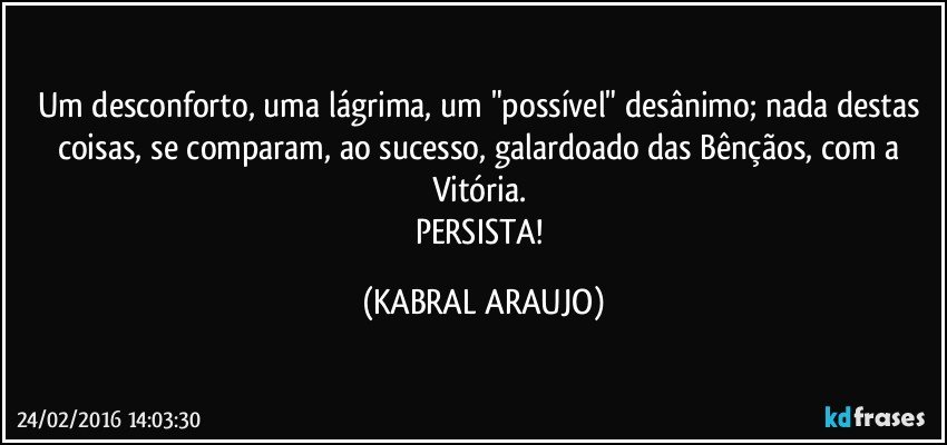 Um desconforto, uma lágrima, um "possível" desânimo; nada destas coisas, se comparam, ao sucesso, galardoado das Bênçãos, com a Vitória. 
PERSISTA! (KABRAL ARAUJO)