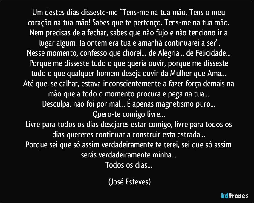 Um destes dias disseste-me "Tens-me na tua mão. Tens o meu coração na tua mão! Sabes que te pertenço. Tens-me na tua mão. Nem precisas de a fechar, sabes que não fujo e não tenciono ir a lugar algum. Ja ontem era tua e amanhã continuarei a ser".
Nesse momento, confesso que chorei... de Alegria... de Felicidade... 
Porque me disseste tudo o que queria ouvir, porque me disseste tudo o que qualquer homem deseja ouvir da Mulher que Ama... 
Até que, se calhar, estava inconscientemente a fazer força demais na mão que a todo o momento procura e pega na tua... 
Desculpa, não foi por mal... É apenas magnetismo puro... 
Quero-te comigo livre... 
Livre para todos os dias desejares estar comigo, livre para todos os dias quereres continuar a construir esta estrada... 
Porque sei que só assim verdadeiramente te terei, sei que só assim serás verdadeiramente minha... 
Todos os dias... (José Esteves)