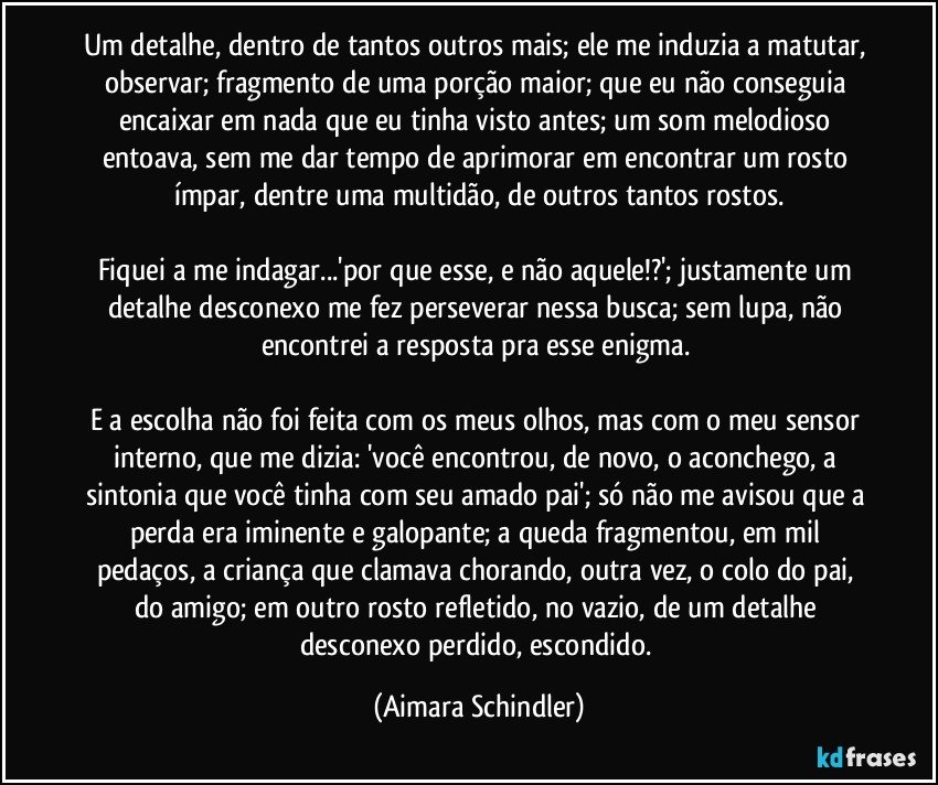 Um detalhe, dentro de tantos outros mais; ele me induzia a matutar,  observar;  fragmento de uma porção maior;  que eu não conseguia encaixar em nada que eu tinha visto antes;  um som melodioso entoava, sem me dar tempo de aprimorar em encontrar um rosto ímpar, dentre uma multidão, de outros tantos rostos.

Fiquei a me indagar...'por que esse, e não aquele!?';  justamente um detalhe desconexo me fez  perseverar nessa busca;  sem lupa, não encontrei a resposta pra esse enigma.  

E a escolha não foi feita com os  meus olhos, mas com o meu sensor interno, que me dizia:  'você encontrou, de novo,  o aconchego, a sintonia que você tinha com seu amado pai';  só não me avisou que a perda era iminente e galopante;  a queda fragmentou, em  mil pedaços, a criança que clamava chorando, outra vez, o colo do pai, do amigo;  em outro rosto refletido, no vazio, de um detalhe desconexo perdido, escondido. (Aimara Schindler)