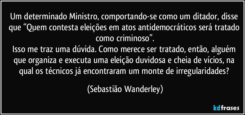 Um determinado Ministro, comportando-se como um ditador, disse que “Quem contesta eleições em atos antidemocráticos será tratado como criminoso”.
Isso me traz uma dúvida. Como merece ser tratado, então, alguém que organiza e executa uma eleição duvidosa e cheia de vícios, na qual os técnicos já encontraram um monte de irregularidades? (Sebastião Wanderley)