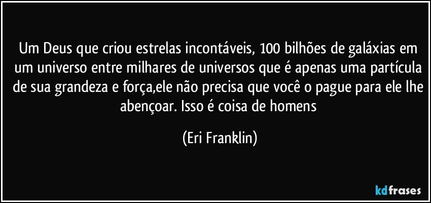 Um Deus que criou estrelas incontáveis, 100 bilhões de galáxias em um universo entre milhares de universos que é apenas uma partícula de sua grandeza e força,ele não precisa que você o pague para ele lhe abençoar. Isso é coisa de homens (Eri Franklin)