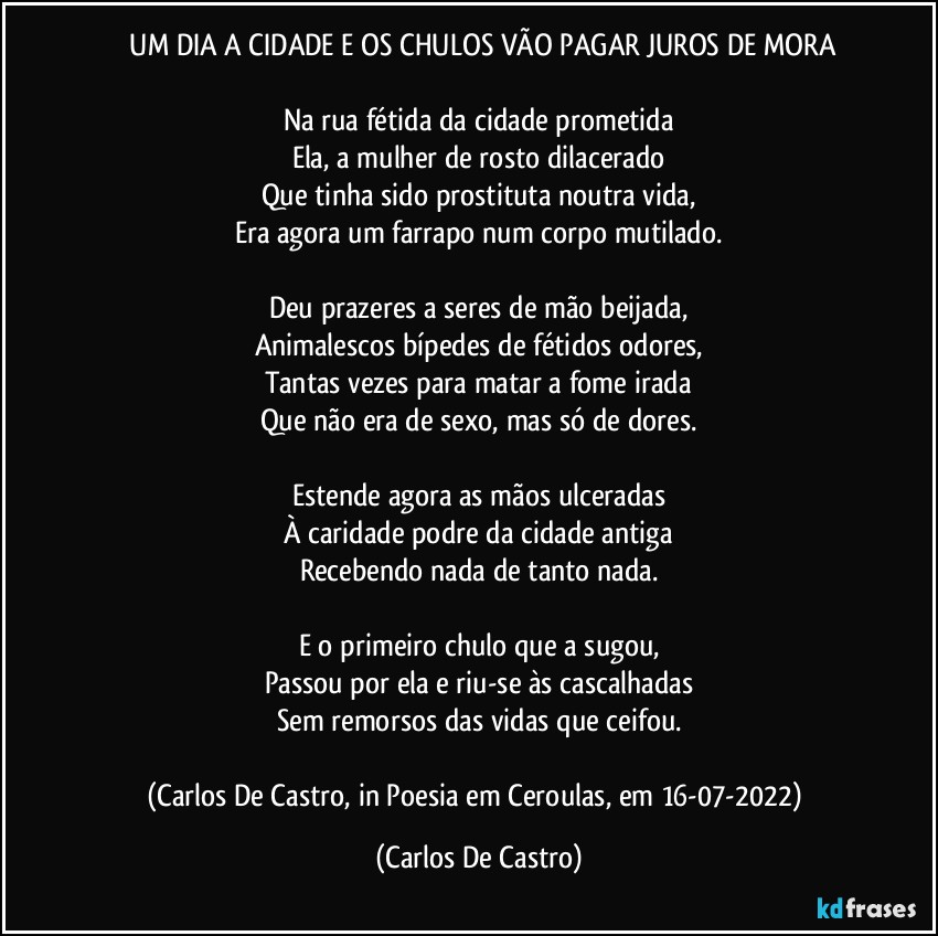 ⁠UM DIA A CIDADE E OS CHULOS VÃO PAGAR JUROS DE MORA

Na rua fétida da cidade prometida
Ela, a mulher de rosto dilacerado
Que tinha sido prostituta noutra vida,
Era agora um farrapo num corpo mutilado.

Deu prazeres a seres de mão beijada,
Animalescos bípedes de fétidos odores,
Tantas vezes para matar a fome irada
Que não era de sexo, mas só de dores.

Estende agora as mãos ulceradas
À caridade podre da cidade antiga
Recebendo nada de tanto nada.

E o primeiro chulo que a sugou,
Passou por ela e riu-se às cascalhadas
Sem remorsos das vidas que ceifou.

(Carlos De Castro, in Poesia em Ceroulas, em 16-07-2022) (Carlos De Castro)