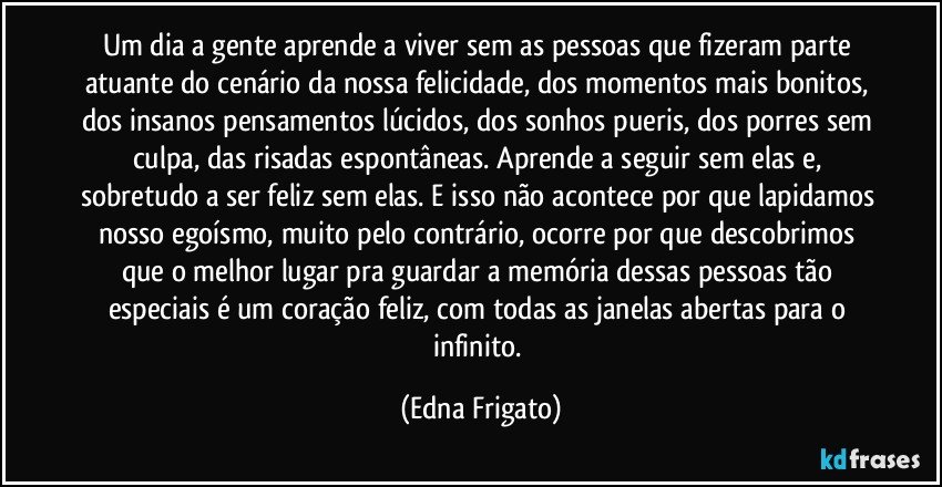 Um dia a gente aprende a viver sem as pessoas que fizeram parte atuante do cenário da nossa felicidade, dos momentos mais bonitos, dos insanos pensamentos lúcidos, dos sonhos pueris, dos porres sem culpa, das risadas espontâneas. Aprende a seguir sem elas e, sobretudo a ser feliz sem elas. E isso não acontece por que lapidamos nosso egoísmo, muito pelo contrário, ocorre por que descobrimos que o melhor lugar pra guardar a memória dessas pessoas tão especiais é um coração feliz, com todas as janelas abertas para o infinito. (Edna Frigato)