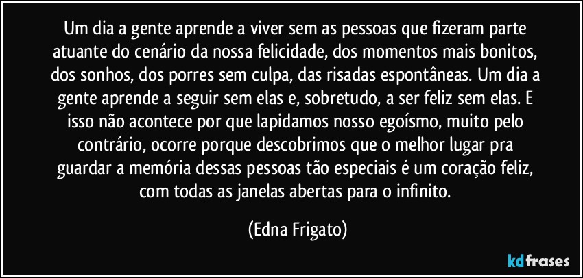 Um dia a gente aprende a viver sem as pessoas que fizeram parte atuante do cenário da nossa felicidade, dos momentos mais bonitos, dos sonhos, dos porres sem culpa, das risadas espontâneas. Um dia a gente aprende a seguir sem elas e, sobretudo, a ser feliz sem elas. E isso não acontece por que lapidamos nosso egoísmo, muito pelo contrário, ocorre porque descobrimos que o melhor lugar pra guardar a memória dessas pessoas tão especiais é um coração feliz, com todas as janelas abertas para o infinito. (Edna Frigato)