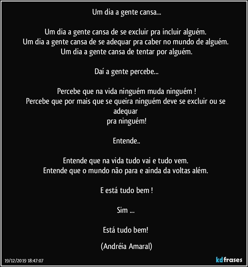 Um dia a gente cansa...

Um dia a gente cansa de se excluir pra incluir alguém. 
Um dia a gente cansa de se adequar pra caber no mundo de alguém. 
Um dia a gente cansa de tentar por alguém.

Daí a gente percebe...

Percebe que na vida ninguém muda ninguém !
Percebe que por mais que se queira ninguém deve se excluir ou se adequar 
pra ninguém!

Entende..

Entende que  na vida tudo vai e tudo vem. 
Entende que o mundo não para e ainda  da voltas além. 

E está tudo bem !

Sim ... 

Está tudo bem! (Andréia Amaral)