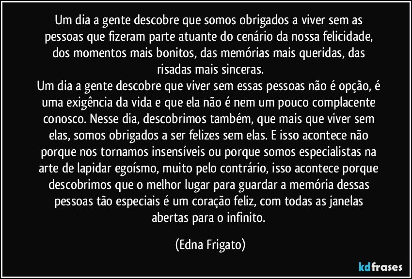 Um dia a gente descobre que somos obrigados a viver sem as pessoas que fizeram parte atuante do cenário da nossa felicidade, dos momentos mais bonitos, das memórias mais queridas, das risadas mais sinceras.
Um dia a gente descobre que viver sem essas pessoas não é opção, é uma exigência da vida e que ela não é nem um pouco complacente conosco. Nesse dia, descobrimos também, que mais que viver sem elas, somos obrigados a ser felizes sem elas. E isso acontece não porque nos tornamos insensíveis ou porque somos especialistas na arte de lapidar egoísmo, muito pelo contrário, isso acontece porque descobrimos que o melhor lugar para guardar a memória dessas pessoas tão especiais é um coração feliz, com todas as janelas abertas para o infinito. (Edna Frigato)