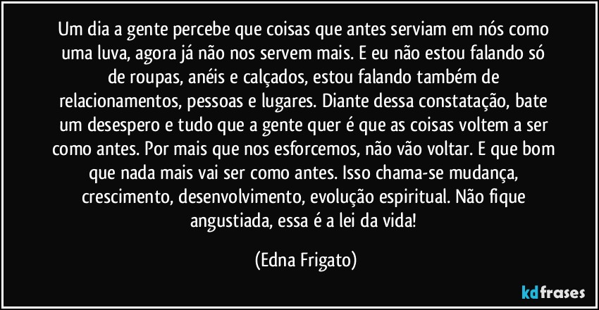 Um dia a gente percebe que coisas que antes serviam em nós como uma luva, agora já não nos servem mais. E eu não estou falando só de roupas, anéis e calçados, estou falando também de relacionamentos, pessoas e lugares. Diante dessa constatação, bate um desespero e tudo que a gente quer é que as coisas voltem a ser como antes. Por mais que nos esforcemos, não vão voltar. E que bom que nada mais vai ser como  antes. Isso chama-se mudança, crescimento, desenvolvimento, evolução espiritual. Não fique angustiada, essa é a lei da vida! (Edna Frigato)