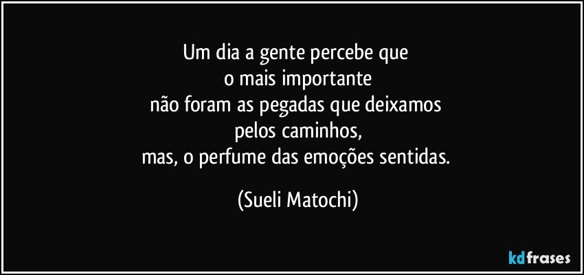 Um dia a gente percebe que 
o mais importante
não foram as pegadas que deixamos 
pelos caminhos,
mas, o perfume das emoções sentidas. (Sueli Matochi)