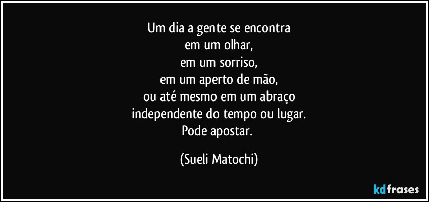 Um dia a gente se encontra
em um olhar,
em um sorriso,
em um aperto de mão,
ou até mesmo em um abraço
independente do tempo ou lugar.
Pode apostar. (Sueli Matochi)