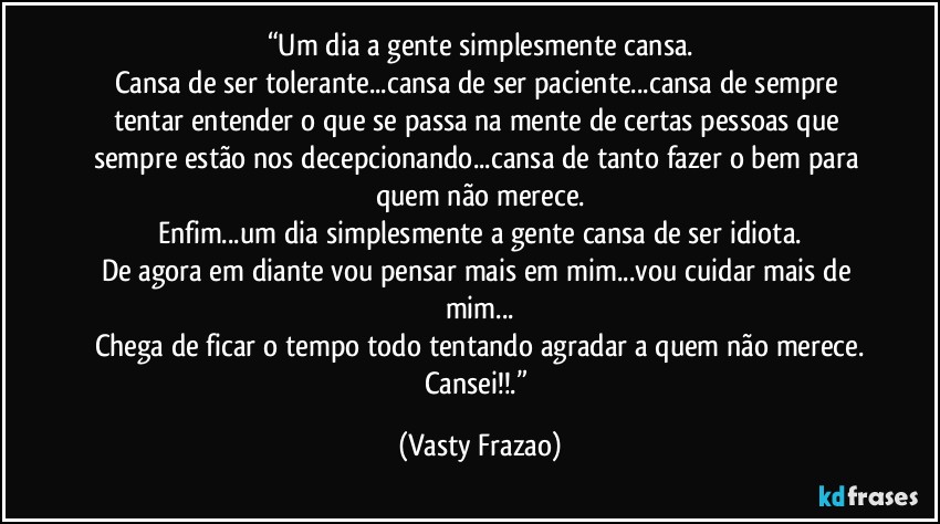 “Um dia a gente simplesmente cansa.
Cansa de ser tolerante...cansa de ser paciente...cansa de sempre tentar entender o que se passa na mente de certas pessoas que sempre estão nos decepcionando...cansa de tanto fazer o bem para quem não merece.
Enfim...um dia simplesmente a gente cansa de ser idiota.
De agora em diante vou pensar mais em mim...vou cuidar mais de mim...
Chega de ficar o tempo todo tentando agradar a quem não merece.
Cansei!!.” (Vasty Frazao)