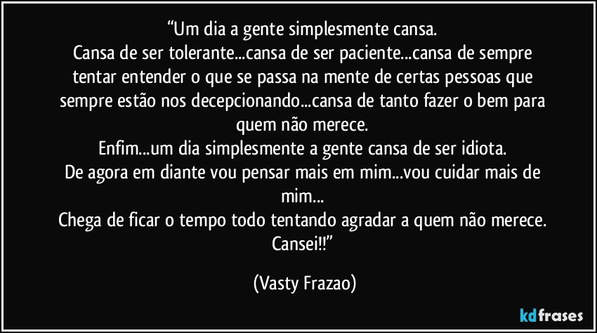 “Um dia a gente simplesmente cansa. 
Cansa de ser tolerante...cansa de ser paciente...cansa de sempre tentar entender o que se passa na mente de certas pessoas que sempre estão nos decepcionando...cansa de tanto fazer o bem para quem não merece. 
Enfim...um dia simplesmente a gente cansa de ser idiota. 
De agora em diante vou pensar mais em mim...vou cuidar mais de mim... 
Chega de ficar o tempo todo tentando agradar a quem não merece. 
Cansei!!” (Vasty Frazao)