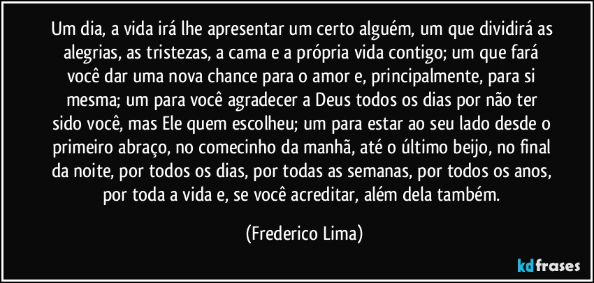 Um dia, a vida irá lhe apresentar um certo alguém, um que dividirá as alegrias, as tristezas, a cama e a própria vida contigo; um que fará você dar uma nova chance para o amor e, principalmente, para si mesma; um para você agradecer a Deus todos os dias por não ter sido você, mas Ele quem escolheu; um para estar ao seu lado desde o primeiro abraço, no comecinho da manhã, até o último beijo, no final da noite, por todos os dias, por todas as semanas, por todos os anos, por toda a vida e, se você acreditar, além dela também. (Frederico Lima)