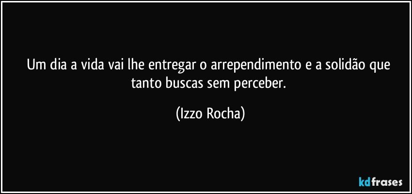 Um dia a vida vai lhe entregar o arrependimento e a solidão que tanto buscas sem perceber. (Izzo Rocha)