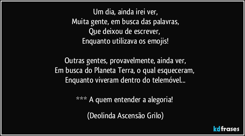 Um dia, ainda irei ver,
Muita gente, em busca das palavras,
Que deixou de escrever, 
Enquanto utilizava os emojis!

Outras gentes, provavelmente, ainda ver,
Em busca do Planeta Terra, o qual esqueceram, 
Enquanto viveram dentro do telemóvel...

*** A quem entender a alegoria! (Deolinda Ascensão Grilo)