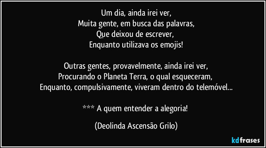 Um dia, ainda irei ver,
Muita gente, em busca das palavras,
Que deixou de escrever, 
Enquanto utilizava os emojis!

Outras gentes, provavelmente, ainda irei ver,
Procurando o Planeta Terra, o qual esqueceram, 
Enquanto, compulsivamente, viveram dentro do telemóvel...

*** A quem entender a alegoria! (Deolinda Ascensão Grilo)