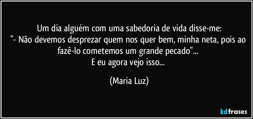 Um dia alguém com uma sabedoria de vida disse-me:
"- Não devemos desprezar quem nos quer bem, minha neta, pois ao fazê-lo cometemos um grande pecado"... 
E eu agora vejo isso... (Maria Luz)