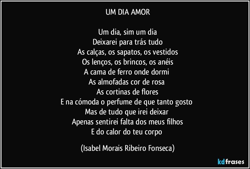 UM DIA AMOR

Um dia, sim um dia
Deixarei para trás tudo
As calças, os sapatos, os vestidos
Os lenços, os brincos, os anéis
A cama de ferro onde dormi 
As almofadas cor de rosa 
As cortinas de flores
E na cómoda o perfume de que tanto gosto 
Mas de tudo que irei deixar 
Apenas sentirei falta dos meus filhos
E do calor do teu corpo (Isabel Morais Ribeiro Fonseca)