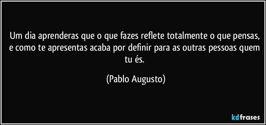 Um dia aprenderas que o que fazes reflete totalmente o que pensas, e como te apresentas acaba por definir para as outras pessoas quem tu és. (Pablo Augusto)