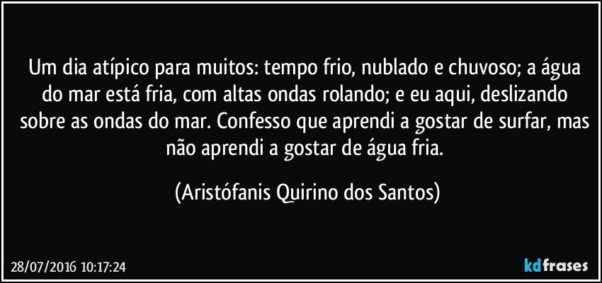 Um dia atípico para muitos: tempo frio, nublado e chuvoso; a água do mar está fria, com altas ondas rolando; e eu aqui, deslizando sobre as ondas do mar. Confesso que aprendi a gostar de surfar, mas não aprendi a gostar de água fria. (Aristófanis Quirino dos Santos)