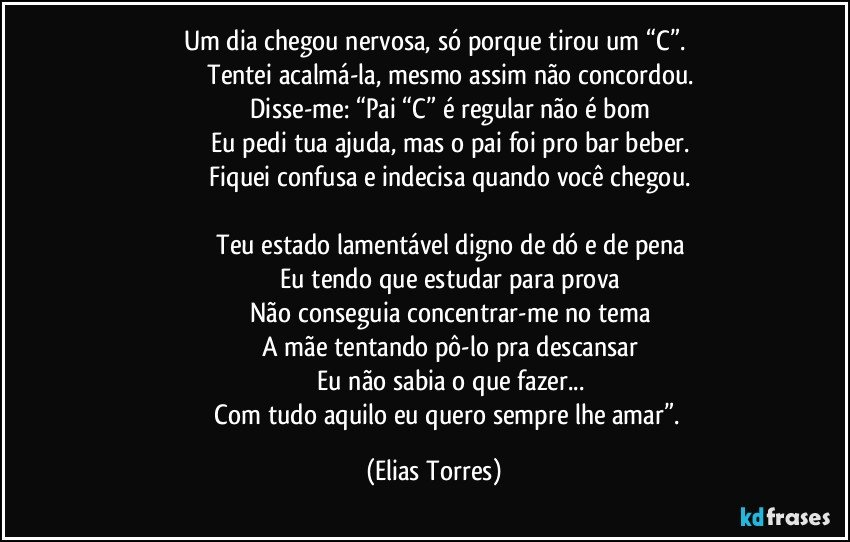 Um dia chegou nervosa, só porque tirou um “C”.
                   Tentei acalmá-la, mesmo assim não concordou.
                   Disse-me: “Pai “C” é regular não é bom
                   Eu pedi tua ajuda, mas o pai foi pro bar beber.
                   Fiquei confusa e indecisa quando você chegou.

                   Teu estado lamentável digno de dó e de pena
                   Eu tendo que estudar para prova
                   Não conseguia concentrar-me no tema
                   A mãe tentando pô-lo pra descansar
                   Eu não sabia o que fazer...
                   Com tudo aquilo eu quero sempre lhe amar”. (Elias Torres)