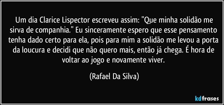 ⁠Um dia Clarice Lispector escreveu assim: "Que minha solidão me sirva de companhia." Eu sinceramente espero que esse pensamento tenha dado certo para ela, pois para mim a solidão me levou a porta da loucura e decidi que não quero mais, então já chega. É hora de voltar ao jogo e novamente viver. (Rafael Da Silva)